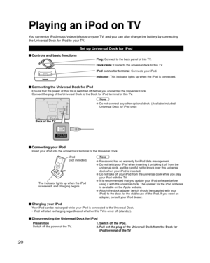 Page 2020
Playing an iPod on TV
You can enjoy iPod music/videos/photos on your TV, and you can also charge the battery by connecting 
the Universal Dock for iPod to your TV.
Set up Universal Dock for iPod
 Controls and basic functions
Plug: Connect to the back panel of this TV.
Dock cable: Connects the universal dock to this TV.
iPod connector terminal : Connects your iPod.
Indicator: This indicator lights up when the iPod is connected.
 Connecting the Universal Dock for iPod
Ensure that the power of this TV is...