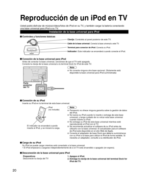 Page 7420
Reproducción de un iPod en TV
Usted podrá disfrutar de música/vídeos/fotos de iPod en su TV, y también cargar la batería conectando 
una base universal para iPod a su TV.
Instalación de la base universal para iPod
 Controles y funciones básicas
Clavija: Conéctela al panel posterior de este TV.
Cable de la base universal: Conecta la base universal a este TV.
Terminal para conector de iPod: Conecta su iPod.
Indicador: Este indicador se encenderá cuando conecte el iPod.
 Conexión de la base universal...