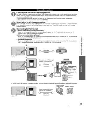 Page 3939
Advanced
 
Network Connections
Contact your Broadband service providerNOTICE: If you don’t have Internet service by your local provider, please order a high-speed Internet service at 
no less than the following connection speed. If you already have such se\
rvice, make sure that the connection 
speed exceeds the following.
 
”Required speed (effective): at least 1.5 Mbps for SD and 6 Mbps for HD picture quality, respectively. 
”Dial-up Internet service cannot be used for EASY IPTV.
Select wired or...