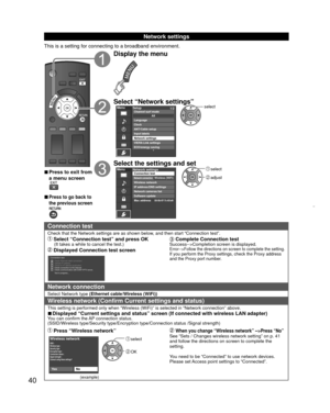 Page 4040
 
Network settings
This is a setting for connecting to a broadband environment.
 
vPress to exit from 
a menu screen
 
vPress to go back to 
the previous screen
Display the menu
Select “Network settings”MenuSetup
1/2
ANT/Cable setupInput labels
Network settings
VIERA Link settings
ECO/energy saving Channel surf mode
Language
ClockAll
select
Select the settings and set select
 adjust
MenuNetwork settings
Network cameras list
Software update
Mac address Connection test
Network connectionWireless...
