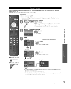 Page 4545
Advanced
 
vPress to exit from 
a menu screen
 
vPress to go back 
to the previous 
screen
Preparations 
”Network connections (p. 39)  
”Network settings (p. 40-42) 
”Before connecting the Network camera to the TV, please complete “IP setting” and run 
“Connection test”
With all connected equipment turned on
Display “VIERA Link” menu
 
”If there is no registered camera displayed, please set it in 
Network Camera settings. (p. 42)
 
”There is also an option to start with sensor detection.
Select...