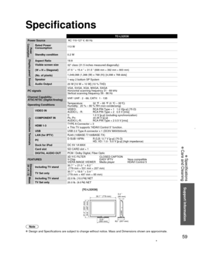 Page 5959
Support Information
 Specifications
 Care and Cleaning
 Specifications
TC-L32X30
Power Source AC 1
10-127 V
 , 60 Hz
Power 
ConsumptionRated Power 
Consumption 113 W
Standby condition 0.2 W
Display panelAspect Ratio16:9
Visible screen size
(W × H × Diagonal)
(No. of pixels) 32” class (31.5 inches measured diagonally)
27.5 ” × 15.4 ” × 31.5 ” 
(698 mm × 392 mm × 800 mm)
1,049,088 (1,366 (W) x 768 (H)) [4,098 x 768 dots]SoundSpeaker
1-way 2 bottom SP System
Audio Output 20 W [10 W + 10 W] (10 % THD)
PC...