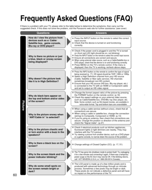 Page 6060
QuestionsAnswers
Picture
 
Frequently Asked Questions (FAQ)
If there is a problem with your TV, please refer to the table below to determine the symptoms, then carry \
out the 
suggested check. If this does not solve the problem, visit the Panasonic\
 web site for further assistance. (see cover)
How do I view the picture from 
devices such as a: Cable/
Satellite box,  game console, 
Blu-ray or DVD player?  Press the INPUT button on the remote to select the correct 
input source.
  Check that the...