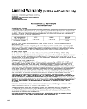 Page 6464
PANASONIC CONSUMER ELECTRONICS COMPANY,
DIVISION OF:
PANASONIC CORPORATION OF NORTH AMERICA
One Panasonic Way
Secaucus, New Jersey 07094
Panasonic LCD TelevisionsLimited Warranty
Limited Warranty Coverage
If your product does not work properly because of a defect in materials \
or workmanship, Panasonic Consumer Electronics 
Company (referred to as “the warrantor”) will, for the length of\
 the period indicated on the chart below, which starts with 
the date of original purchase (“warranty period”),...