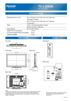 Page 68TC-L32X30
32 LCD HDTV
  Dimensions (W x H x D)    30.7 (779 mm) x 21.0 (531 mm) x 8.2 (207 mm)
      (Including TV stand)
       30.7 (779 mm) x 19.6 (497 mm) x 3.4 (85 mm)
(TV Set only)
  Mass        22.0 lb. (10.0 kg) (Including TV stand)
            20.0 lb. (9.0 kg) (TV Set only) 
  Power Source      AC 110-127 V, 60 Hz 
  Rated Power Consumption      113 W
  On mode Average Power Consumption  53 W
  Standby condition    0.2 W
SPECIFICATIONS
DIMENSIONS JACKS
Top View
Front View
Back View
Note:
To...