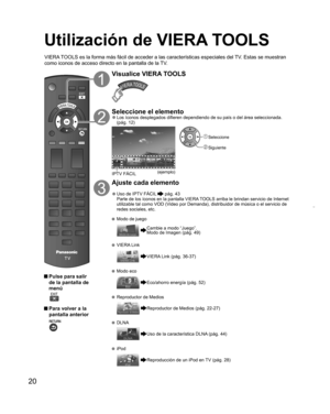 Page 2020
Utilización de  VIERA TOOLS
 Pulse para salir 
de la pantalla de 
menú
 
 Para volver a la 
pantalla anterior 
Visualice VIERA TOOLS
Seleccione el elemento  ”Los íconos desplegados difieren dependiendo de su país o del área seleccionada. 
(pág. 12)
IPTV FÁCIL
(ejemplo)
 Seleccione
 Siguiente
Ajuste cada elemento
  ”Uso de  IPTV FÁCIL  pág. 43
Parte de los íconos en la pantalla VIERA TOOLS arriba le brindan servicio de Internet 
utilizable tal como VOD (Video por Demanda), distribuidor de música o el...
