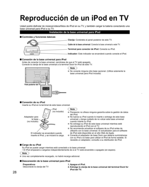 Page 2828
Reproducción de un  iPod en TV
Usted podrá disfrutar de música/vídeos/fotos de iPod en su TV, y también cargar la batería conectando una 
base universal para iPod a su TV.
Instalación de la base universal para iPod
 Controles y funciones básicas
Clavija: Conéctela al panel posterior de este TV.
Cable de la base universal: Conecta la base universal a este TV.
Terminal para conector de iPod: Conecta su iPod.
Indicador: Este indicador se encenderá cuando conecte el iPod.
 Conexión de la base universal...