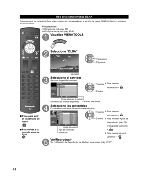 Page 4444
Uso de la característica  DLNA
Puede compartir los contenidos (fotos, video, música, etc.) almacenados en el servidor de medios DLNA Certified con su sistema 
de red doméstica.
  vPulse para salir 
de la pantalla de 
menú
  vPara volver a la 
pantalla anterior
Preparaciones  ”Conexión de red (pág. 39)  ”Configuración de red (pág. 40-42)
Visualice VIERA TOOLS
Seleccione “DLNA”
(ejemplo)
 Seleccione
 Siguiente
Seleccione el servidorServidor disponible mostrado.
Servidor DLNA
 
RETURN
SERVIDOR1...