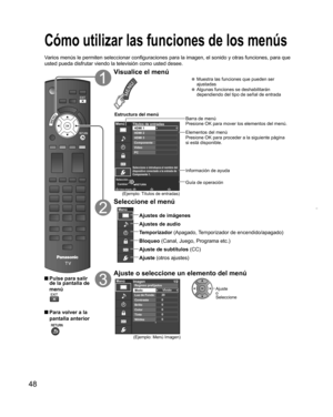 Page 4848
  Cómo utilizar las funciones de los menús
Varios menús le permiten seleccionar configuraciones para la imagen, el sonido y otras funciones, para que 
usted pueda disfrutar viendo la televisión como usted desee.
 Pulse para salir 
de la pantalla de 
menú
 Para volver a la 
pantalla anterior
 
Visualice el menú
  Muestra las funciones que pueden ser 
ajustadas
  Algunas funciones se deshabilitarán 
dependiendo del tipo de señal de entrada
RETURNColoca etiqueta
Menú
Cambiar Selección
Seleccione o...