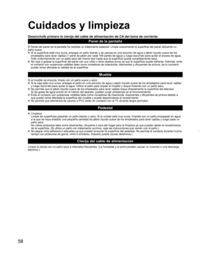 Page 5858
  Cuidados y limpieza
Desenchufe primero la clavija del cable de alimentación de CA del toma de corriente.
Panel de la pantalla
El frente del panel de la pantalla ha recibido un tratamiento especial. Limpie suavemente la superficie del panel utilizando un
paño suave.
  Si la superficie está muy sucia, empape un paño blando y sin pelusa en una solución de agua y jabón líquido suave de los 
empleados para lavar vajillas (1 parte de jabón por cada 100 partes de agua) y luego escúrralo para quitar el...