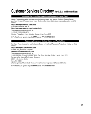 Page 2121
 Customer Services Directory (for U.S.A. and Puerto Rico)
Customer Services Directory (United States and Puerto Rico)
Obtain Product Information and Operating Assistance; locate your nearest Dealer or Service Center; 
purchase Parts and Accessories; or make Customer Service and Literature requests by visitin\
g our Web 
Site at:
http://www.panasonic.com/help
or, contact us via the web at:
http://www.panasonic.com/contactinfo
You may also contact us directly at:
1-877-95-VIERA (958-4372)
Monday-Friday...