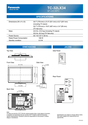 Page 24TC-32LX34
32 LCD HDTV
  Dimensions (W x H x D)    30.7 (779 mm) x 21.0 (531 mm) x 8.2 (207 mm)
      (Including TV stand)
       30.7 (779 mm) x 19.6 (497 mm) x 3.4 (85 mm)
(TV Set only)
  Mass        22.0 lb. (10.0 kg) (Including TV stand)
            20.0 lb. (9.0 kg) (TV Set only) 
  Power Source      AC 110-127 V, 60 Hz 
  Rated Power Consumption      106 W
  Standby condition    0.3 W
SPECIFICATIONS
DIMENSIONS JACKS
Top View
Front View
Back View
Note:
To make sure that the LCD TV fits the cabinet...