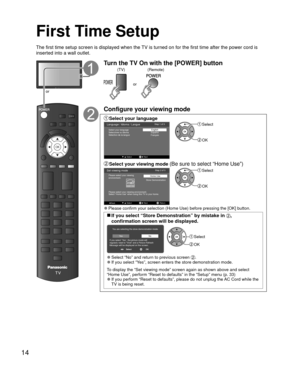 Page 1414
  First Time Setup
OK
POWERor
Turn the TV On with the [POWER] button
or(Remote)
(TV)
Configure your viewing mode
 Select your  language
EXITExit
Language / Idioma / LangueEnglish
Español
Français
Step 1 of 5 
Select Next
Select your language
Seleccione su idioma
Sélectìon de la langue Select
 OK
 Select your viewing mode (Be sure to select “Home Use”)
SelectNext Return
Set viewing mode
Store DemonstrationStep 2 of 5
Back
Please select your viewing environment.
Select “Home Use” when using this TV in...