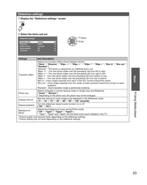 Page 2323
Basic
 
●Using Media player
 Slideshow settings
 Display the “Slideshow settings” screen
OPTION
 Select the items and set
Slideshow settings
Transition effect Dissolve
Display interval Photo size Normal5 secondsRepeat playbackOff
Soundtrack Off
 Select
 OK
Settings Item Description
Transition effectSelects the transition effect shown between photos 
(“None” / “Dissolve” / “Wipe 
=” / “Wipe +” / “Wipe ±” / “Wipe ≠” / “Box in” / “Box out” / 
“Random”)
“Dissolve” : The photo is replaced by an indefinite...