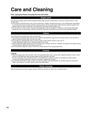 Page 4040
 Care and Cleaning
First, unplug the Power cord plug from the wall outlet.
Display panel
The front of the display panel has been specially treated. Wipe the pane\
l surface gently, using only a cleaning cloth or a soft, 
lint-free cloth.
 
●If the surface is particularly dirty, soak a soft, lint-free cloth in diluted, mild liquid dish soap (1 par\
t mild liquid dish soap diluted 
by 100 times the amount of water) and then wring the cloth to remove ex\
cess liquid. Use this cloth to wipe the surface of...
