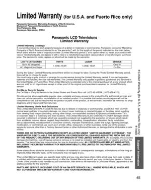 Page 4545
Support Information
 
●Limited Warranty (for U.S.A. and Puerto Rico only)
 
●Index
Panasonic Consumer Marketing Company of North America,
Division of Panasonic Corporation of North America
One Panasonic Way
Secaucus, New Jersey 07094
Panasonic LCD Televisions
Limited Warranty
Limited Warranty Coverage
If your product does not work properly because of a defect in materials \
or workmanship, Panasonic Consumer Marketing 
Company of North America (referred to as “the warrantor”) will, for the length of\...