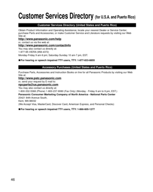 Page 4646
 Customer Services Directory (for U.S.A. and Puerto Rico)
Customer Services Directory (United States and Puerto Rico)
Obtain Product Information and Operating Assistance; locate your nearest Dealer or Service Center; 
purchase Parts and Accessories; or make Customer Service and Literature requests by visitin\
g our Web 
Site at:
http://www.panasonic.com/help
or, contact us via the web at:
http://www.panasonic.com/contactinfo
You may also contact us directly at:
1-877-95-VIERA (958-4372)
Monday-Friday...