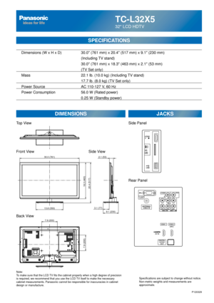 Page 48TC-L32X5
32 LCD HDTV
  Dimensions (W x H x D)    30.0 (761 mm) x 20.4 (517 mm) x 9.1 (230 mm)
      (Including TV stand)
       30.0 (761 mm) x 18.3 (463 mm) x 2.1 (53 mm)
(TV Set only)
  Mass        22.1 lb. (10.0 kg) (Including TV stand)
            17.7 lb. (8.0 kg) (TV Set only) 
  Power Source      AC 110-127 V, 60 Hz 
  Power Consumption    56.0 W (Rated power)
       0.25 W (Standby power)
SPECIFICATIONS
DIMENSIONS JACKS
Top View
Front View
Back View
Note:
To make sure that the LCD TV fits the...