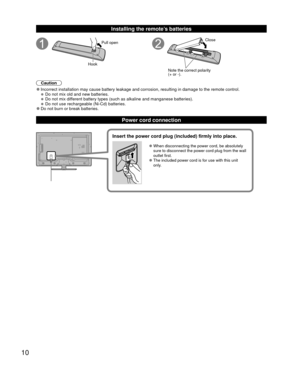 Page 1010
 Installing the remote’s batteries
Pull open
Hook
Note the correct polarity 
(+ or -). Close
Caution
 
●Incorrect installation may cause battery leakage and corrosion, resultin\
g in damage to the remote control. 
●Do not mix old and new batteries. 
●Do not mix different battery types (such as alkaline and manganese batteries). 
●Do not use rechargeable (Ni-Cd) batteries. 
●Do not burn or break batteries.
 Power cord connection
Insert the power cord plug (included) firmly into place.
 
●When...