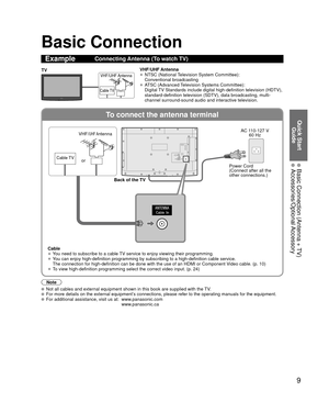 Page 99
Quick Start Guide
  Basic Connection (Antenna + TV) Accessories/Optional Accessory
To connect the antenna terminal
Basic Connection
Note
  Not all cables and external equipment shown in this book are supplied wi\
th the TV.  For more details on the external equipment’s connections, please refer to the operating manuals for the equipment.  For additional assistance, visit us at:   www.panasonic.com
www.panasonic.ca
ExampleConnecting Antenna (To watch TV)
Cable TV
VHF/UHF AntennaTV VHF/UHF Antenna
• NTSC...