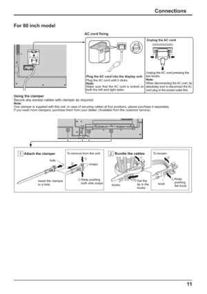 Page 1111
Connections
For 80 inch model
Plug the AC cord into the display unit.
Plug the AC cord until it clicks.
Note:
Make sure that the AC cord is locked on 
both the left and right sides.
AC cord  xing
Unplug the AC cord
Unplug the AC cord pressing the 
two knobs.
Note:
When disconnecting the AC cord, be 
absolutely sure to disconnect the AC 
cord plug at the socket outlet  rst.
Using the clamper
Secure any excess cables with clamper as required.
Note:
One clamper is supplied with this unit. In case of...