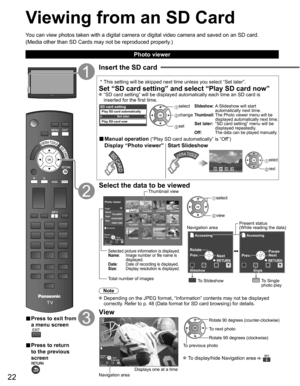 Page 22
22
Viewing from an SD Card
You can view photos taken with a digital camera or digital video camera a\
nd saved on an SD card.
(Media other than SD Cards may not be reproduced properly.)
■ Press to exit from 
a menu screen
■ Press to return 
to the previous 
screen
Insert the SD card
 * This setting will be skipped next time unless you select “Set later”\
.
Set “SD card setting” and select “Play SD card now” “SD card setting” will be displayed automatically each time an SD \
card is 
inserted for the...