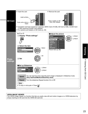 Page 23
23
Viewing
 Viewing from SD Card
SD Card
 Insert the card Remove the card
Label surface
Push until a click is  heard
 
Press in lightly on SD Card, then release.
 Compliant card type (maximum capacity): SDHC Card (16 GB), SD Card (\
2 GB), miniSD Card 
(1 GB) (requiring miniSD Card adapter)
 For cautions and details on SD Cards (p. 48)
Photo 
settings
In   or ■Adjust the picture  Display “Photo settings”  
Picture menu (p. 28)
0
0
0
0
0Vivid
Picture 1/2
Brightness
Color
Tint
Sharpness Picture mode...