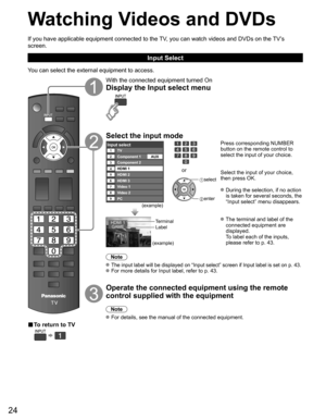 Page 24
24
Watching Videos and DVDs
If you have applicable equipment connected to the TV, you can watch videos and DVDs on the TV’s 
screen.
Input Select
You can select the external equipment to access.
■ To return to TV
  
With the connected equipment turned On
Display the Input select menu
Select the input mode
Input selectTV12345678
Component 1
Component 2
HDMI 1
HDMI 2
HDMI 3
Video 1
Video 2
9PC AUX
(example)
or
 
select
 enter
Press corresponding NUMBER 
button on the remote control to 
select the input of...
