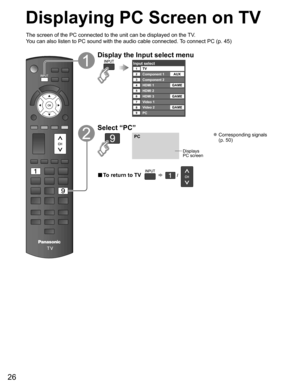 Page 26
26
Displaying PC Screen on TV
The screen of the PC connected to the unit can be displayed on the TV.
You can also listen to PC sound with the audio cable connected. To connect PC (p. 45)
Display the Input select menu
Input selectTV12345678
Component 1
Component 2
HDMI 1
HDMI 2
HDMI 3
Video 1
Video 2
9PCAUX
GAME
GAME
GAME
Select “PC”
PC
Displays
PC screen
 Corresponding signals  (p. 50)
■  To return to TV       /   