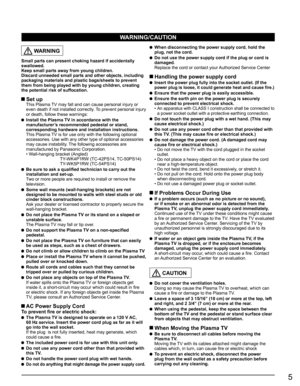 Page 5
5
  WARNING
Small parts can present choking hazard if accidentally 
swallowed.
Keep small parts away from young children.
Discard unneeded small parts and other objects, including 
packaging materials and plastic bags/sheets to prevent 
them from being played with by young children, creating 
the potential risk of suffocation.
 Set up  This Plasma TV may fall and can cause personal injury or even death if not installed correctly. To prevent personal injury 
or death, follow these warnings:
  Install the...