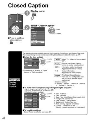Page 42
42
Closed Caption
Closed Caption
Display
Closed 
Caption
The television includes a built-in decoder that is capable of providing \
a text display of the audio. 
The program being viewed must be transmitting Closed Caption (CC) info\
rmation. (p. 47)
■ Select the item and set
 
Primary CC1On
Closed Caption
Digital Mode
Analog
Digital setting Reset to defaults
 
select
 set
Mode Select “On” (when not using, select 
“Off”).
Analog (Choose the Closed Caption 
service of Analog broadcasting.)
CC1-4:...