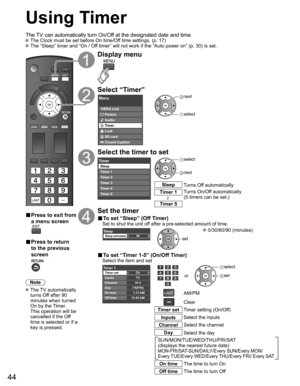 Page 44
44
Using Timer
The TV can automatically turn On/Off at the designated date and time. The Clock must be set before On time/Off time settings. (p. 17) The “Sleep” timer and “On / Off timer” will not work if the “Auto power on” (p. 30) is set.\
■ Press to exit from 
a menu screen
■ Press to return 
to the previous 
screen
Note
 The  TV  automatically 
turns Off after 90 
minutes when turned 
On by the Timer. 
This operation will be 
cancelled if the Off 
time is selected or if a 
key is pressed.
Display...