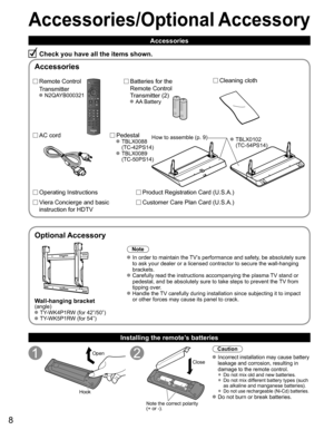 Page 8
8
Accessories/Optional Accessory
Accessories
Check you have all the items shown.
Remote Control
Transmitter
 N2QAYB000321
Batteries for the
Remote Control
Transmitter (2)
 AA Battery
AC cord Pedestal TBLX0088 (TC-42PS14)
 TBLX0089 (TC-50PS14)
Product Registration Card (U.S.A.)
Customer Care Plan Card (U.S.A.)
Operating Instructions
Viera Concierge and basic 
instruction for HDTV
Installing the remote’s batteries
Open
Hook
Note the correct polarity
(+ or -). Close
Caution
 Incorrect installation may...