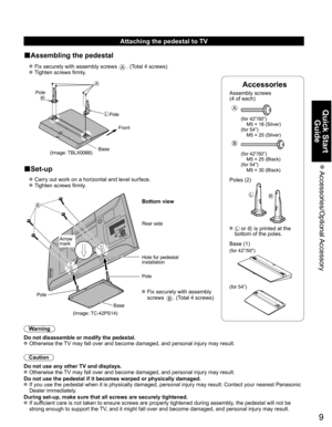 Page 9
9
Quick Start Guide
 Accessories/Optional Accessory
Accessories
Assembly screws 
(4 of each)
 
A
(for 42”/50”)
  M5 × 18 (Silver)
(for 54”)
  M5 × 25 (Silver)
B
(for 42”/50”)
  M5 × 25 (Black)
(for 54”)
  M5 × 30 (Black)
Poles (2)
LR
  L or R is printed at the 
bottom of the poles.
 Base (1)
(for 42”/50”)
(for 54”)
Attaching the pedestal to TV
■Assembling the pedestal
  Fix securely with assembly screws A. (Total 4 screws)
  Tighten screws firmly.
A
L
RPole
Front
Pole
Base
(Image: TBLX0088)
■Set-up...