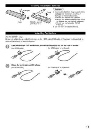 Page 1111
 Installing the remote’s batteries
Pull open
Hook
Note the correct 
polarity (+ or -). Close
Caution
 Incorrect installation may cause battery 
leakage and corrosion, resulting in 
damage to the remote control.
• Do not mix old and new batteries.
• Do not mix different battery types (such 
as alkaline and manganese batteries).
• Do not use rechargeable (Ni-Cd) batteries.
 Do not burn or break batteries.
Attaching Ferrite Core
(For TC-50PS64 only)
Be sure to attach the provided ferrite core to the HDMI...