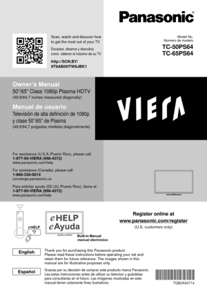 Page 1manual electrónico
Register online at
www.panasonic.com/register
(U.S. customers only)
Owner’s Manual
50”/65” Class 1080p Plasma HDTV
(49.9/64.7 inches measured diagonally)
Manual de usuario
Televisión de alta definición de 1080p 
y clase 50”/65” de Plasma
(49,9/64,7 pulgadas medidas diagonalmente)
For assistance (U.S.A./Puerto Rico), please call:1-877-95-VIERA (958-4372)www.panasonic.com/help
For assistance (Canada), please call:1-866-330-0014concierge.panasonic.ca
Para solicitar ayuda (EE.UU./Puerto...