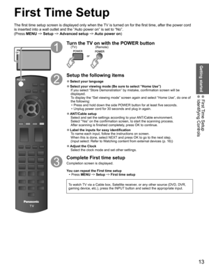 Page 1313
Getting started
 First Time Setup Identifying Controls
or
Turn the TV on with the POWER button
or
(Remote)
(TV)
Setup the following items
 
●Select your  language
 
●Select your viewing mode (Be sure to select “ Home Use”)
If you select “ Store Demonstration” by mistake, confirmation screen will be 
displayed.
To display the “Set viewing mode” screen again and select “Home \
Use”, do one of 
the following:•  Press and hold down the side POWER button for at least five seconds.
•  Unplug power cord for...
