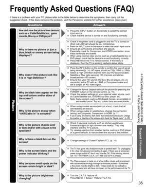 Page 3535
Support Information
QuestionsAnswers
Picture
 Frequently Asked Questions (FAQ)
If there is a problem with your TV, please refer to the table below to determine the symptoms, then carry \
out the 
suggested check. If this does not solve the problem, visit the Panasonic\
 website for further assistance. (see cover)
 Frequently Asked Questions (FAQ)
 Care and Cleaning
How do I view the picture from devices 
such as a: Cable/Satellite box,  game 
console, Blu-ray or DVD player?  Press the INPUT button on...