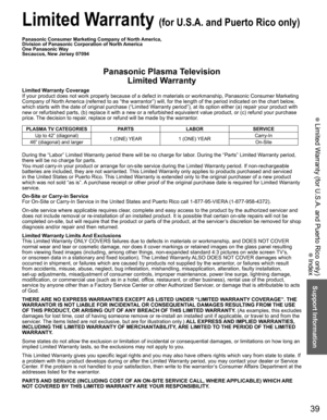 Page 3939
Support Information
 Limited Warranty (for U.S.A. and Puerto Rico only)
Panasonic Consumer Marketing Company of North America, 
Division of Panasonic Corporation of North America
One Panasonic Way
Secaucus, New Jersey 07094
Panasonic Plasma TelevisionLimited Warranty
Limited Warranty Coverage
If your product does not work properly because of a defect in materials \
or workmanship, Panasonic Consumer Marketing 
Company of North America (referred to as “the warrantor”) will, for the length of\
 the...