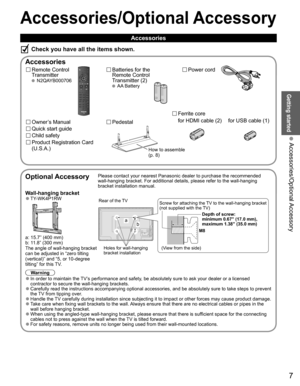Page 77
Getting started
 Accessories/Optional Accessory
Accessories/Optional Accessory
 Accessories
Remote Control 
Transmitter
 N2QAYB000706
Batteries for the
Remote Control
Transmitter (2)
 AA Battery
Power cord
Accessories
Check you have all the items shown.
Quick start guide
Owner’s Manual
Product Registration Card 
(U.S.A.)
Child safety
Optional AccessoryPlease contact your nearest Panasonic dealer to purchase the recommended\
 
wall-hanging bracket. For additional details, please refer to the wall-h\...