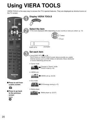 Page 2020
Using  VIERA TOOLS
 Press to exit from a menu screen
 
 Press to go back to the previous 
screen 
Display VIERA TOOLS
Select the item 
●The icons displayed differ depending on your country or area you select. (p. 13)
(example)
EASY IPTV
 select
 next
Set each item
 Using   EASY IPTV  p. 38
  Part of Icons on VIERA TOOLS screen above provide you usable  Internet service such as VOD (Video-on-demand), Music distributer 
or social networking service etc.
 Game mode
Change to “Game” mode.
Picture mode (p....