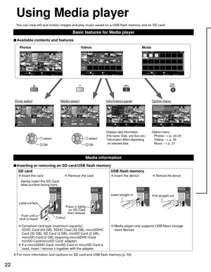 Page 2222
Using  Media player
You can view still and motion images and play music saved on a USB flash \
memory and an SD card.
Basic features for Media player
 
■Available contents and features
Option menu
Photos --> p. 24-25
Videos --> p. 26
Music --> p. 27Displays data information.
(File name, Date, and Size etc.)
* Information differs depending 
on selected data. select
 OK
 select
 OK
Photossotohp llA
Photos
           reyalP aideM
Media select
Slideshow Drive select Info
SD memory card
OK
Select...