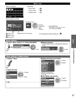 Page 2727
Basic
  Using Media player
 Music view
[Music thumbnail]Folders
My Music_1My Music_2 My Music_3
Media Player           Music
Media select
Play Folder Drive select Info
SD memory card
OK
Select
RETURN
SUB MENU
[Features]
 
●Play folder  
 
●Drive select  
 
●Media select  
[Music playback screen]
AAAAAA
BBBBBBB
XXXXXXX
00:00.05 / 00:00.49
RETURN
Artist name
Album name
Song name
Elapsed time of current song
RETURN
Navigation area
Forward •  Forward/Reverse
Five level of 1 to 5 (x2, x5, x,30, 
x70, x100)...