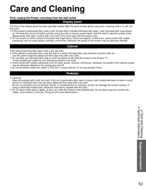 Page 5353
Support Information
 Care and Cleaning
First, unplug the Power cord plug from the wall outlet.
Display panel
The front of the display panel has been specially treated. Wipe the pane\
l surface gently using only a cleaning cloth or a soft, lint-
free cloth.
 
●If the surface is particularly dirty, soak a soft, lint-free cloth in diluted mild liquid dish soap (1 part\
 mild liquid dish soap diluted 
by 100 times the amount of water) and then wring the cloth to remove ex\
cess liquid. Use this cloth to...