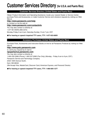 Page 6060
 Customer Services Directory (for U.S.A. and Puerto Rico)
Customer Services Directory (United States and Puerto Rico)
Obtain Product Information and Operating Assistance; locate your nearest Dealer or Service Center; 
purchase Parts and Accessories; or make Customer Service and Literature requests by visitin\
g our Web 
Site at:
http://www.panasonic.com/help
or, contact us via the web at:
http://www.panasonic.com/contactinfo
You may also contact us directly at:
1-877-95-VIERA (958-4372)
Monday-Friday...