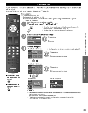 Page 3939
Funciones avanzadas
 Uso de servicios de Red
 
■Pulse para salir 
de la pantalla de 
menú
 
■Para volver a la 
pantalla anterior 
Preparaciones 
●Conexión de red (pág. 34) 
●Configuración de red (pág. 35-37) 
●Antes de conectar la cámara de red a la TV, ajuste“Configuración del IP” y ejecute 
“Prueba de Conexión”
Con el equipo conectado encendido
Visualice el menú “VIERA Link”
 
●Si no hay ninguna cámara registrada, establézcala en la 
configuración “Cámara de red”. (pág. 37)
 
●También hay un inicio...