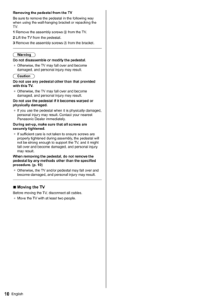 Page 1110English
   
Removing the pedestal from the TV
  Be sure to remove the pedestal in the following way 
when using the wall-hanging bracket or repacking the 
TV.
  1  Remove the assembly screws 
 from the TV.
  2  Lift the TV from the pedestal.
  3  Remove the assembly screws 
 from the bracket.
 
  Warning
  Do not disassemble or modify the pedestal.
●  
Otherwise, the TV may fall over and become 
damaged, and personal injury may result.
  Caution
  Do not use any pedestal other than that provided 
with...