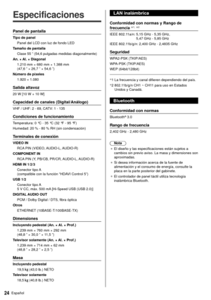 Page 2424Español
  
Especificaciones
 Panel de pantalla
 Tipo de panel Panel del LCD con luz de fondo LED
 Tamaño de pantalla  Clase 55 ” (54,6 pulgadas medidas diagonalmente)
 An. × Al. × Diagonal  1.210 mm × 680 mm × 1.388 mm 
(47,6 ” × 26,7 ” × 54,6 ”)
 Número de píxeles  1.920 × 1.080
 Salida altavoz
 20 W [10 W + 10 W]
 Capacidad de canales (Digital/Análogo)
 VHF / UHF: 2 - 69, CATV: 1 - 135
 Condiciones de funcionamiento
 Temperatura:  0 °C - 35 °C (32 °F - 95 °F)
 Humedad:  20 % - 80 % RH (sin...