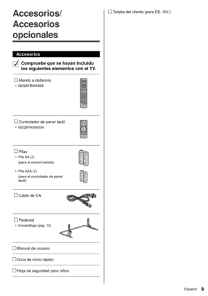 Page 99Español
   Tarjeta del cliente (para EE. UU.)  
Accesorios/
Accesorios 
opcionales
 Accesorios
  Compruebe que se hayan incluido 
los siguientes elementos con el TV.
 
   Mando a distancia
● 
 N2QAYB000926
 
 
   Controlador de panel táctil
●  N2QBYA000004
 
 
   Pilas
●   Pila AA  (2)
 (para el control remoto)
 
●   Pila AAA  (2)
 (para el controlador de panel 
táctil)
 
 
   Cable de CA
 
 
   Pedestal
●  Ensamblaje (pág. 10)
 
 
   Manual de usuario
 
   Guía de inicio rápido
 
   Hoja de seguridad...