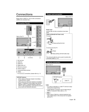 Page 1111English
  Power cord connection
 
 
Power Cord
  Connect after all other connections have been 
made.  Back of the TV
 
Cable tie (Bundle the Power cord)
  To loosen:
   Knob  Keep pushing the knob
 
To remove from the TV:
 
  Keep pushing until both sides snap  Snaps
  The removed cable tie can be used to bundle other 
connected cables. (p. 14)
  Antenna connection
 
 
Back of the TV
  VHF/UHF Antenna
  or  Cable TV
 
Cable
●  
You need to subscribe to a cable TV service to enjoy 
viewing their...
